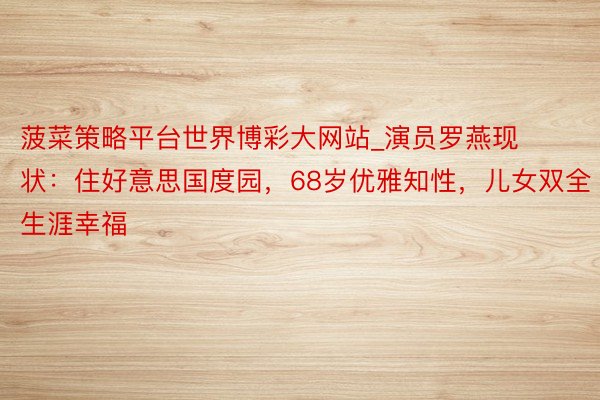 菠菜策略平台世界博彩大网站_演员罗燕现状:住好意思国度园,68岁优雅知性,儿女双全生涯幸福