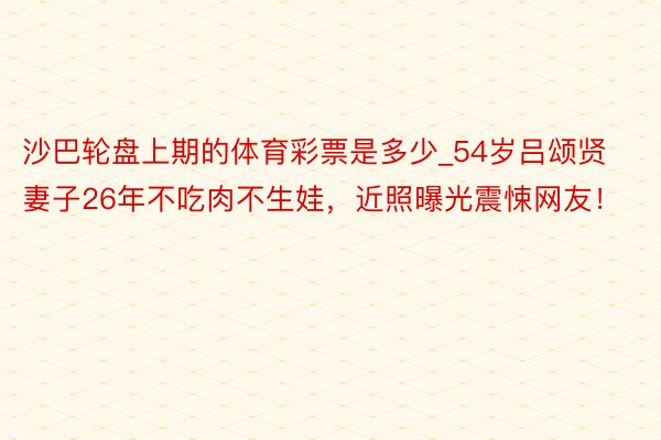 沙巴轮盘上期的体育彩票是多少_54岁吕颂贤妻子26年不吃肉不生娃,近照曝光震悚网友!
